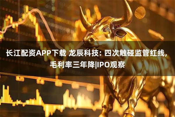 长江配资APP下载 龙辰科技: 四次触碰监管红线, 毛利率三年降|IPO观察