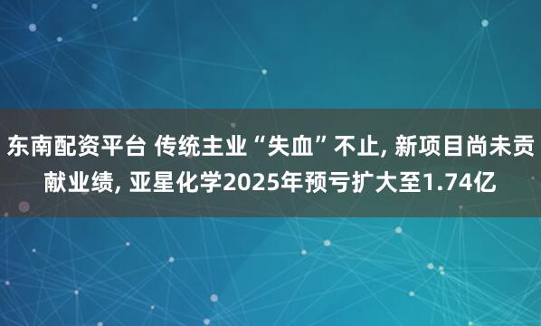 东南配资平台 传统主业“失血”不止, 新项目尚未贡献业绩, 亚星化学2025年预亏扩大至1.74亿