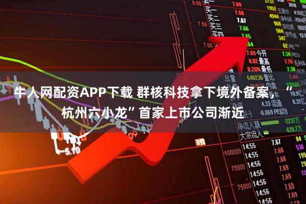 牛人网配资APP下载 群核科技拿下境外备案，“杭州六小龙”首家上市公司渐近