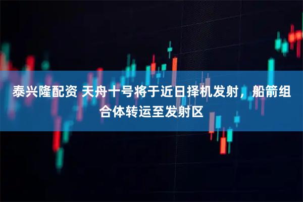 泰兴隆配资 天舟十号将于近日择机发射，船箭组合体转运至发射区